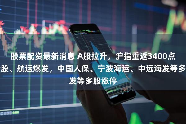 股票配资最新消息 A股拉升，沪指重返3400点！保险股、航运爆发，中国人保、宁波海运、中远海发等多股涨停
