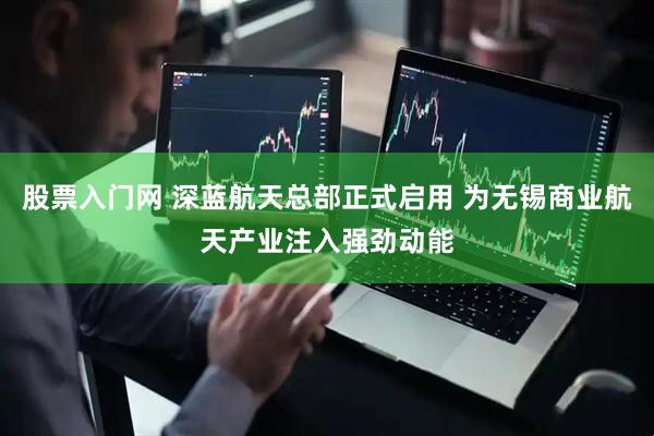 股票入门网 深蓝航天总部正式启用 为无锡商业航天产业注入强劲动能