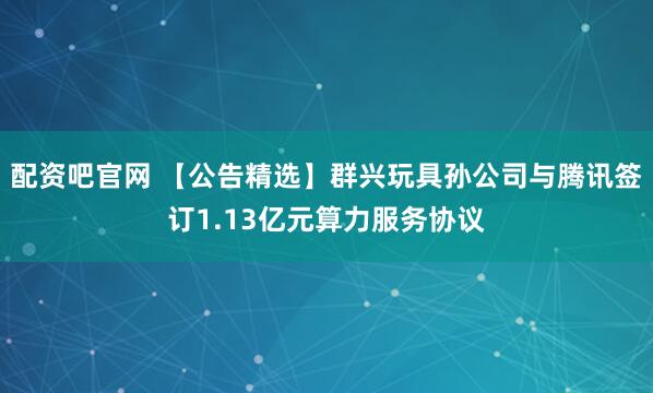 配资吧官网 【公告精选】群兴玩具孙公司与腾讯签订1.13亿元算力服务协议