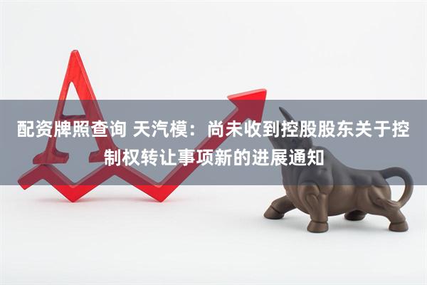 配资牌照查询 天汽模：尚未收到控股股东关于控制权转让事项新的进展通知