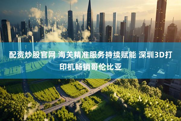配资炒股官网 海关精准服务持续赋能 深圳3D打印机畅销哥伦比亚