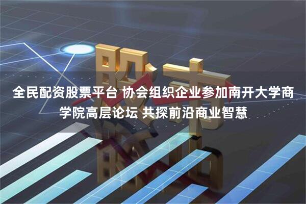 全民配资股票平台 协会组织企业参加南开大学商学院高层论坛 共探前沿商业智慧