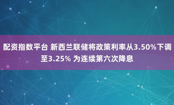 配资指数平台 新西兰联储将政策利率从3.50%下调至3.25% 为连续第六次降息