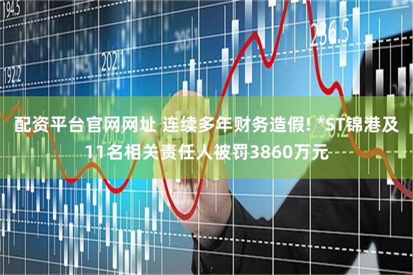 配资平台官网网址 连续多年财务造假! *ST锦港及11名相关责任人被罚3860万元