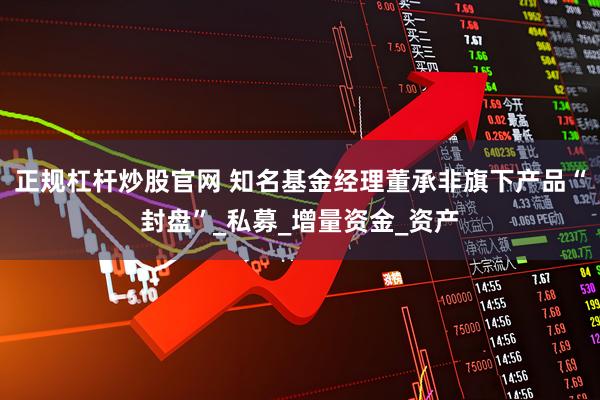 正规杠杆炒股官网 知名基金经理董承非旗下产品“封盘”_私募_增量资金_资产