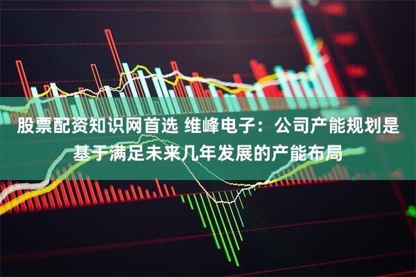 股票配资知识网首选 维峰电子：公司产能规划是基于满足未来几年发展的产能布局