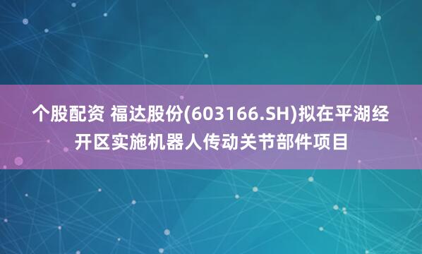 个股配资 福达股份(603166.SH)拟在平湖经开区实施机器人传动关节部件项目
