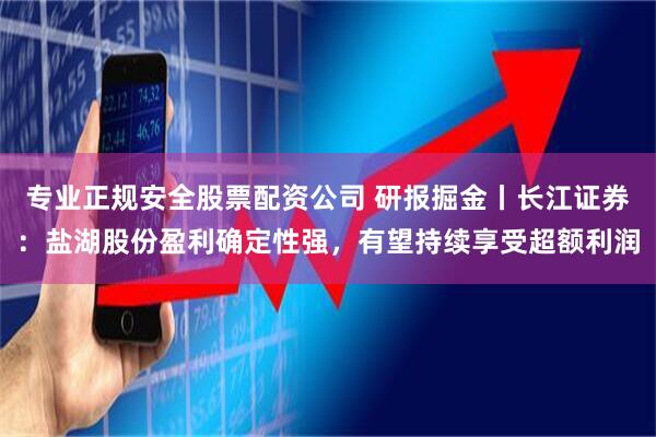 专业正规安全股票配资公司 研报掘金丨长江证券：盐湖股份盈利确定性强，有望持续享受超额利润