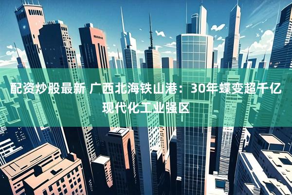 配资炒股最新 广西北海铁山港：30年蝶变超千亿现代化工业强区