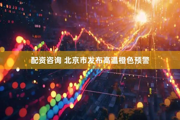 配资咨询 北京市发布高温橙色预警