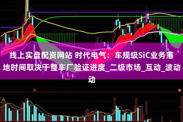 线上实盘配资网站 时代电气：车规级SiC业务落地时间取决于整车厂验证进度_二级市场_互动_波动