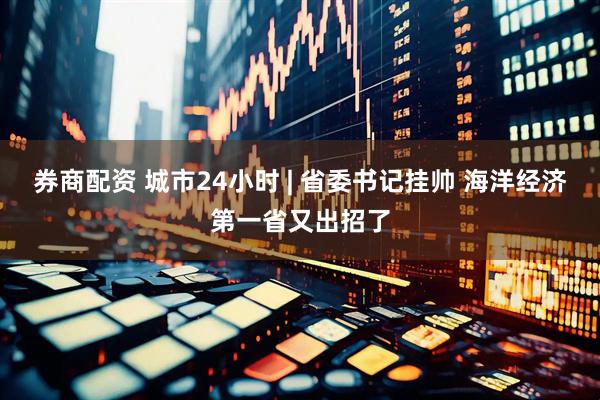 券商配资 城市24小时 | 省委书记挂帅 海洋经济第一省又出招了