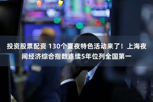 投资股票配资 130个夏夜特色活动来了！上海夜间经济综合指数连续5年位列全国第一