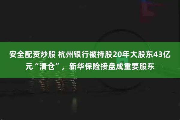 安全配资炒股 杭州银行被持股20年大股东43亿元“清仓”，新华保险接盘成重要股东