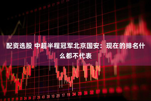 配资选股 中超半程冠军北京国安：现在的排名什么都不代表