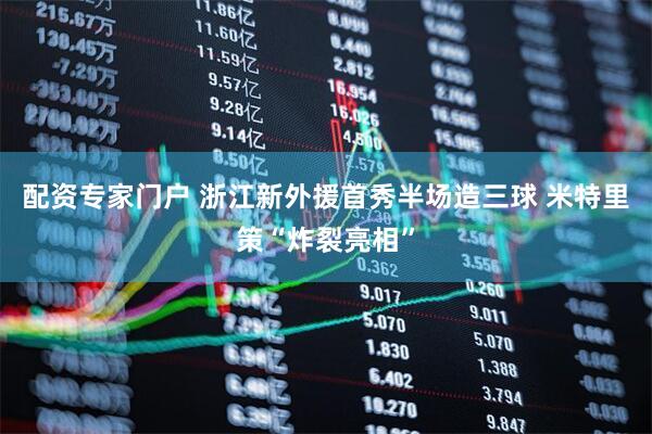 配资专家门户 浙江新外援首秀半场造三球 米特里策“炸裂亮相”