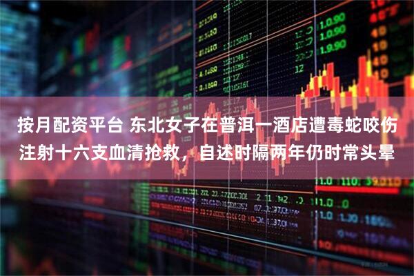 按月配资平台 东北女子在普洱一酒店遭毒蛇咬伤注射十六支血清抢救，自述时隔两年仍时常头晕