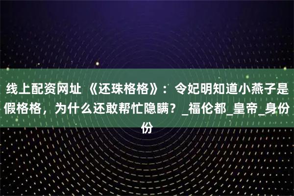线上配资网址 《还珠格格》：令妃明知道小燕子是假格格，为什么还敢帮忙隐瞒？_福伦都_皇帝_身份