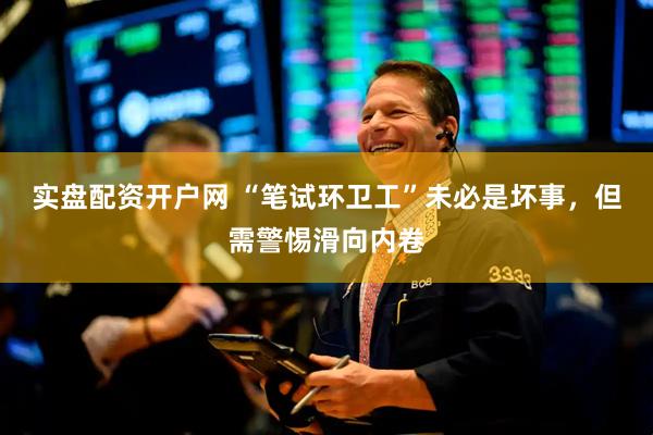 实盘配资开户网 “笔试环卫工”未必是坏事，但需警惕滑向内卷