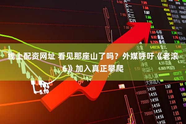 线上配资网址 看见那座山了吗？外媒呼吁《老滚6》加入真正攀爬