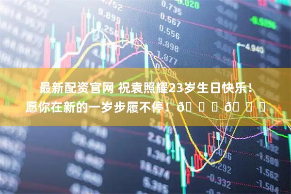 最新配资官网 祝袁照耀23岁生日快乐！愿你在新的一岁步履不停！🎂🎂