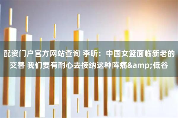 配资门户官方网站查询 李昕：中国女篮面临新老的交替 我们要有耐心去接纳这种阵痛&低谷