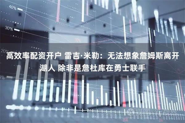 高效率配资开户 雷吉·米勒：无法想象詹姆斯离开湖人 除非是詹杜库在勇士联手