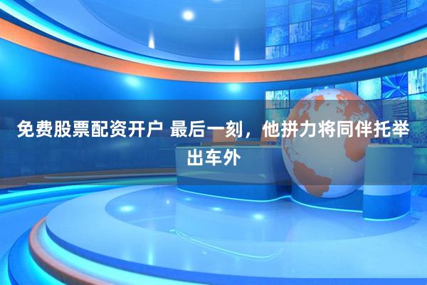 免费股票配资开户 最后一刻，他拼力将同伴托举出车外