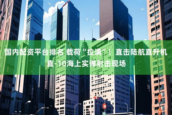 国内配资平台排名 载荷“拉满”!直击陆航直升机直-10海上实弹射击现场