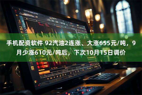 手机配资软件 92汽油2连涨、大涨655元/吨,9月少涨610元/吨后,下次10月15日调价