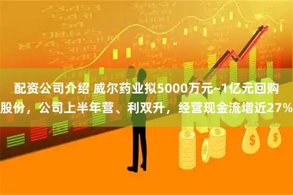 配资公司介绍 威尔药业拟5000万元~1亿元回购股份，公司上半年营、利双升，经营现金流增近27%